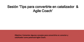 Sesión ‘Tips para convertirte en catalizador &
Agile Coach’
Objetivo: Comentar algunos consejos para convertirte en conector y
catalizador como potencial Agile Coach.
 