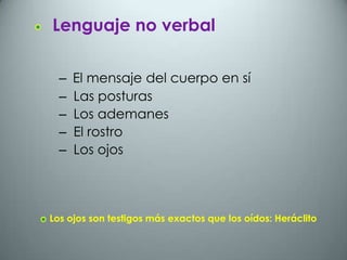 Lenguaje no verbal

  –   El mensaje del cuerpo en sí
  –   Las posturas
  –   Los ademanes
  –   El rostro
  –   Los ojos




Los ojos son testigos más exactos que los oídos: Heráclito
 