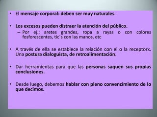• El mensaje corporal: deben ser muy naturales.

• Los excesos pueden distraer la atención del público.
   – Por ej.: aretes grandes, ropa a rayas o con colores
     fosforescentes, tic´s con las manos, etc

• A través de ella se establece la relación con el o la receptorx.
  Una postura dialoguista, de retroalimentación.

• Dar herramientas para que las personas saquen sus propias
  conclusiones.

• Desde luego, debemos hablar con pleno convencimiento de lo
  que decimos.
 