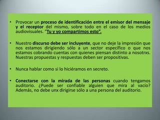 • Provocar un proceso de identificación entre el emisor del mensaje
  y el receptor del mismo, sobre todo en el caso de los medios
  audiovisuales. “Tu y yo compartimos esto”.

• Nuestro discurso debe ser incluyente, que no deje la impresión que
  nos estamos dirigiendo sólo a un sector específico o que nos
  estamos cobrando cuentas con quienes piensan distinto a nosotrxs.
  Nuestras propuestas y respuestas deben ser propositivas.

• Nunca hablar como si lo hiciéramos en secreto.

• Conectarse con la mirada de las personas cuando tengamos
  auditorio. ¿Puede ser confiable alguien que mira al vacío?
  Además, no debe unx dirigirse sólo a una persona del auditorio.
 