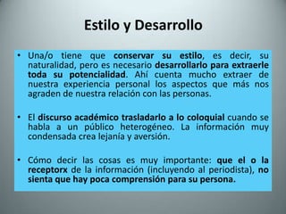 Estilo y Desarrollo
• Una/o tiene que conservar su estilo, es decir, su
  naturalidad, pero es necesario desarrollarlo para extraerle
  toda su potencialidad. Ahí cuenta mucho extraer de
  nuestra experiencia personal los aspectos que más nos
  agraden de nuestra relación con las personas.

• El discurso académico trasladarlo a lo coloquial cuando se
  habla a un público heterogéneo. La información muy
  condensada crea lejanía y aversión.

• Cómo decir las cosas es muy importante: que el o la
  receptorx de la información (incluyendo al periodista), no
  sienta que hay poca comprensión para su persona.
 