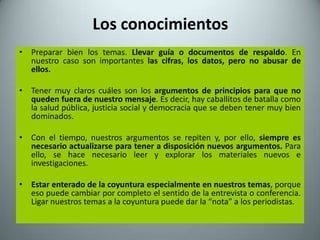 Los conocimientos
• Preparar bien los temas. Llevar guía o documentos de respaldo. En
  nuestro caso son importantes las cifras, los datos, pero no abusar de
  ellos.

• Tener muy claros cuáles son los argumentos de principios para que no
  queden fuera de nuestro mensaje. Es decir, hay caballitos de batalla como
  la salud pública, justicia social y democracia que se deben tener muy bien
  dominados.

• Con el tiempo, nuestros argumentos se repiten y, por ello, siempre es
  necesario actualizarse para tener a disposición nuevos argumentos. Para
  ello, se hace necesario leer y explorar los materiales nuevos e
  investigaciones.

• Estar enterado de la coyuntura especialmente en nuestros temas, porque
  eso puede cambiar por completo el sentido de la entrevista o conferencia.
  Ligar nuestros temas a la coyuntura puede dar la “nota” a los periodistas.
 