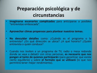 Preparación psicológica y de
              circunstancias
• Imaginarse escenarios complicados para anticiparse a posibles
  “entrevistas emboscada”.

• Aprovechar climas propensos para plantear nuestros temas.

• No descuidar detalles como: ¿Cuándo es el programa o la
  entrevista? ¿En qué dirección se ubica? ¿A qué horario? ¿Quién
  entrevista o quién conduce?

• Cuando nos inviten a un programa de TV, radio o mesa redonda
  donde se vaya a debatir con otras personas, es necesario que nos
  pongan al tanto de quienes participarán (para garantizar que existe
  cierto equilibrio) y sobre el formato que se utilizará (lo que nos
  permitirá tener mejor rendimiento).
 