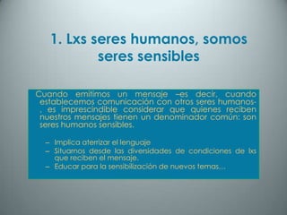 1. Lxs seres humanos, somos
           seres sensibles

Cuando emitimos un mensaje –es decir, cuando
 establecemos comunicación con otros seres humanos-
 , es imprescindible considerar que quienes reciben
 nuestros mensajes tienen un denominador común: son
 seres humanos sensibles.

  – Implica aterrizar el lenguaje
  – Situarnos desde las diversidades de condiciones de lxs
    que reciben el mensaje.
  – Educar para la sensibilización de nuevos temas…
 