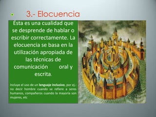 3.- Elocuencia
 Ésta es una cualidad que
se desprende de hablar o
escribir correctamente. La
 elocuencia se basa en la
 utilización apropiada de
       las técnicas de
 comunicación        oral y
            escrita.
Incluye el uso de un lenguaje inclusivo, por ej.:
no decir hombre cuando se refiere a seres
humanos, compañeros cuando la mayoría son
mujeres, etc
 
