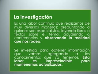 La investigación
Es una labor continua que realizamos de
muy diversas maneras: preguntando a
quienes son especialistas, leyendo libros o
textos sobre el tema, acudiendo a
conferencias y observando la realidad
que nos rodea.

Se investiga para obtener información
que    vamos     agregando     a   los
conocimientos que ya tenemos. Esta
labor     es    imprescindible   para
mantenernos actualizados.
 