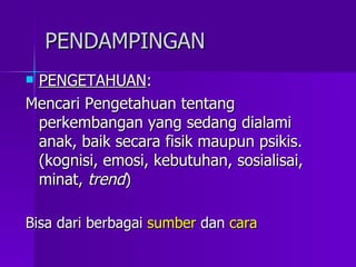 PENDAMPINGAN PENGETAHUAN : Mencari Pengetahuan tentang perkembangan yang sedang dialami anak, baik secara fisik maupun psikis.  (kognisi, emosi, kebutuhan, sosialisai, minat,  trend ) Bisa dari berbagai  sumber  dan  cara 