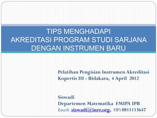 TIPS MENGHADAPI
AKREDITASI PROGRAM STUDI SARJANA
    DENGAN INSTRUMEN BARU


           Pelatihan Pengisian Instrumen Akreditasi
           Kopertis III - Bidakara, 4 April 2012


           Siswadi
           Departemen Matematika FMIPA IPB
           Email: siswadi@inrr.org, HP: 0811113647
 