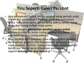 Tiru Seperti Galeri Perabot
• Apa persamaan tipikal setiap pejabat yang pernah anda
lawati dan perhatikan? Perabot yang ada semuanya
sama. Sofa jenis sama, kerusi kerja warna sama, ruang
kerja dan ruang makan meja sama.
• Kerana dengan pembelian perabot secara pukal,
kosnya murah. Itu kalau ruang pejabat kita besar dan
ada lebih seratus orang pekerja.
• Bagi pejabat kecil gunakan cara seperti galeri perabot.
Bermaksud, pejabat kita mempunyai pelbagai jenis
rupa perabot. Contoh, ruang menunggu dipelbagaikan
kerusinya. Kerusi kerja dibezakan warnanya
seperti konsep mix and match.
 