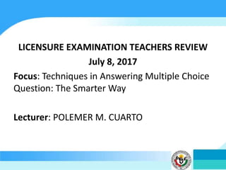 LICENSURE EXAMINATION TEACHERS REVIEW
July 8, 2017
Focus: Techniques in Answering Multiple Choice
Question: The Smarter Way
Lecturer: POLEMER M. CUARTO
 
