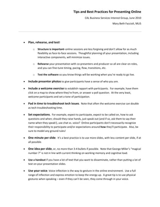 Tips and Best Practices for Presenting Online 
                                                           CAL Business Services Interest Group, June 2010 
                                                                                    Mary Beth Faccioli, MLIS 
                                                       

 

       Plan, rehearse, and test!   

            o    Structure is important–online sessions are less forgiving and don’t allow for as much 
                 flexibility as face‐to‐face sessions.  Thoughtful planning of your presentation, including 
                 interactive components, will minimize issues.   

            o    Rehearse your presentation with co‐presenters and producer so all are clear on roles, 
                 and you can fine‐tune timing, pacing, flow, transitions, etc.   

            o    Test the software so you know things will be working when you’re ready to go live. 

       Include presenter photos to give participants have a sense of who you are. 

       Include a welcome exercise to establish rapport with participants.  For example, have them 
        click on a map to show where they’re from, or answer a poll question.  At the very least, 
        welcome participants and set a tone of participation.   

       Pad in time to troubleshoot tech issues.  Note that often the welcome exercise can double 
        as tech troubleshooting time.   

       Set expectations.  For example, expect to participate, expect to be called on, how to ask 
        questions and when; should they raise hands, just speak out (and if so, ask them to say their 
        name when they speak!), use chat vs. voice?  Online participants don’t necessarily recognize 
        their responsibility to participate and/or expectations around how they’ll participate.  Also, be 
        sure to model any ground rules! 

       One minute per slide.  It’s a best practice is to use more slides, with less content per slide, if at 
        all possible. 

       One idea per slide, or, no more than 3‐4 bullets if possible.  Note that George Miller’s “magical 
        number 7” is not in line with current thinking on working memory and cognitive load. 

       Use a handout if you have a lot of text that you want to disseminate, rather than putting a lot of 
        text on your presentation slides. 

       Use your voice. Voice inflection is the way to gesture in the online environment.  Use a full 
        range of inflection and express emotion to keep the energy up.  A great tip is to use physical 
        gestures when speaking – even if they can’t be seen, they come through in your voice.   
 