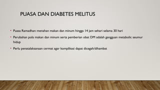 PUASA DAN DIABETES MELITUS
• Puasa Ramadhan: menahan makan dan minum hingga 14 jam sehari selama 30 hari
• Perubahan pola makan dan minum serta pemberian obat DM adalah gangguan metabolic seumur
hidup
• Perlu penatalaksanaan cermat agar komplikasi dapat dicegah/dihambat
 