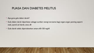 PUASA DAN DIABETES MELITUS
• Apa guna gula dalam darah?
• Gula dalam darah diperlukan sebagai sumber energi terutama bagi organ-organ penting seperti
otak, syaraf, sel darah, otot, dll
• Gula darah selalu dipertahankan antara 60-150 mg/dl
 