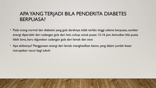 APAYANG TERJADI BILA PENDERITA DIABETES
BERPUASA?
• Pada orang normal dan diabetisi yang gula darahnya tidak terlalu tinggi selama berpuasa, sumber
energi diperoleh dari cadangan gula dari hati, cukup untuk puasa 12-16 jam, kemudian bila puasa
lebih lama, baru digunakan cadangan gula dari lemak dan otot
• Apa akibatnya? Penggunaan energi dari lemak menghasilkan keton, yang dalam jumlah besar
merupakan racun bagi tubuh
 