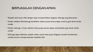 BERPUASALAH DENGAN AMAN
• Tetaplah aktif secara fisik dengan tetap memperhatikan kegiatan olahraga yang disarankan
• Hindari aktifitas fisik/olahraga berlebihan selama puasa karena dapat memicu gula darah terlalu
rendah
• Hindari olahraga 1-2 jam sebelum buka puasa, karena dapat menimbulkan gula darah terlalu
rendah
• Olahraga dapat dilakukan setelah makan utama buka puasa. Kegiatan tarawih memberikan
manfaat karena mempertahankan keaktifan fisik
 