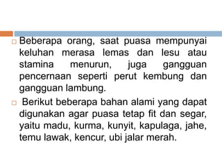  Beberapa orang, saat puasa mempunyai
keluhan merasa lemas dan lesu atau
stamina menurun, juga gangguan
pencernaan seperti perut kembung dan
gangguan lambung.
 Berikut beberapa bahan alami yang dapat
digunakan agar puasa tetap fit dan segar,
yaitu madu, kurma, kunyit, kapulaga, jahe,
temu lawak, kencur, ubi jalar merah.
 