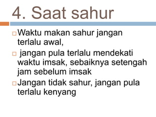 4. Saat sahur
 Waktu makan sahur jangan
terlalu awal,
 jangan pula terlalu mendekati
waktu imsak, sebaiknya setengah
jam sebelum imsak
 Jangan tidak sahur, jangan pula
terlalu kenyang
 