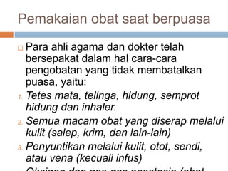 Pemakaian obat saat berpuasa
 Para ahli agama dan dokter telah
bersepakat dalam hal cara-cara
pengobatan yang tidak membatalkan
puasa, yaitu:
1. Tetes mata, telinga, hidung, semprot
hidung dan inhaler.
2. Semua macam obat yang diserap melalui
kulit (salep, krim, dan lain-lain)
3. Penyuntikan melalui kulit, otot, sendi,
atau vena (kecuali infus)
 