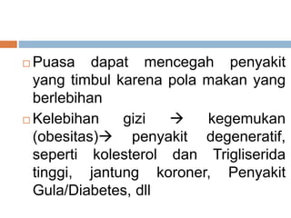  Puasa dapat mencegah penyakit
yang timbul karena pola makan yang
berlebihan
 Kelebihan gizi  kegemukan
(obesitas) penyakit degeneratif,
seperti kolesterol dan Trigliserida
tinggi, jantung koroner, Penyakit
Gula/Diabetes, dll
 