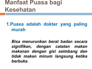 Manfaat Puasa bagi
Kesehatan
1.Puasa adalah dokter yang paling
murah
Bisa menurunkan berat badan secara
signifikan, dengan catatan makan
makanan dengan gizi seimbang dan
tidak makan minum langsung ketika
berbuka.
 