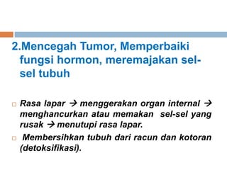2.Mencegah Tumor, Memperbaiki
fungsi hormon, meremajakan sel-
sel tubuh
 Rasa lapar  menggerakan organ internal 
menghancurkan atau memakan sel-sel yang
rusak  menutupi rasa lapar.
 Membersihkan tubuh dari racun dan kotoran
(detoksifikasi).
 