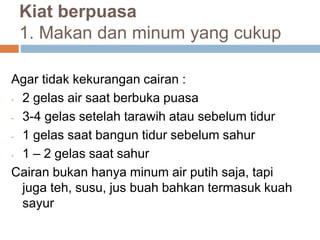 Kiat berpuasa
1. Makan dan minum yang cukup
Agar tidak kekurangan cairan :
- 2 gelas air saat berbuka puasa
- 3-4 gelas setelah tarawih atau sebelum tidur
- 1 gelas saat bangun tidur sebelum sahur
- 1 – 2 gelas saat sahur
Cairan bukan hanya minum air putih saja, tapi
juga teh, susu, jus buah bahkan termasuk kuah
sayur
 