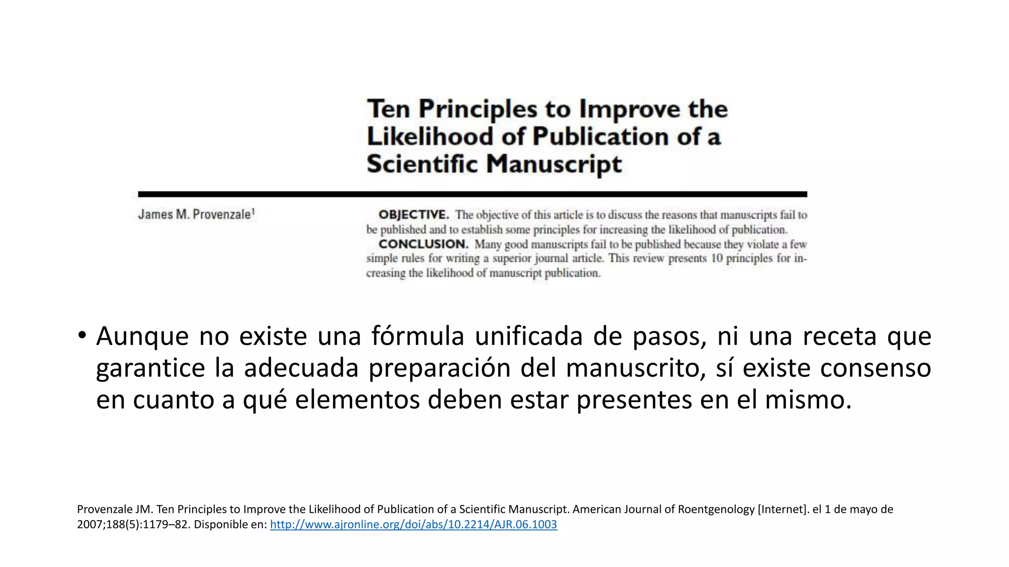 • Aunque no existe una fórmula unificada de pasos, ni una receta que
garantice la adecuada preparación del manuscrito, sí existe consenso
en cuanto a qué elementos deben estar presentes en el mismo.
Provenzale JM. Ten Principles to Improve the Likelihood of Publication of a Scientific Manuscript. American Journal of Roentgenology [Internet]. el 1 de mayo de
2007;188(5):1179–82. Disponible en: http://www.ajronline.org/doi/abs/10.2214/AJR.06.1003
 