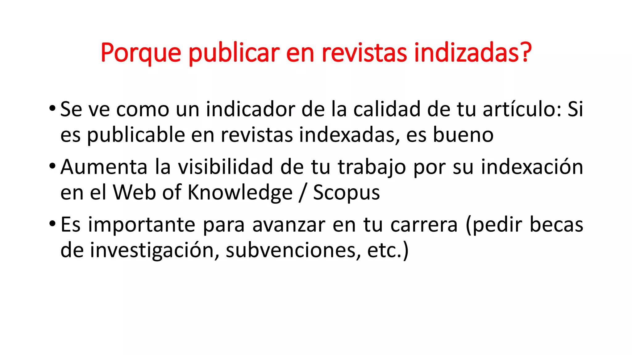 Porque publicar en revistas indizadas?
• Se ve como un indicador de la calidad de tu artículo: Si
es publicable en revistas indexadas, es bueno
• Aumenta la visibilidad de tu trabajo por su indexación
en el Web of Knowledge / Scopus
• Es importante para avanzar en tu carrera (pedir becas
de investigación, subvenciones, etc.)
 