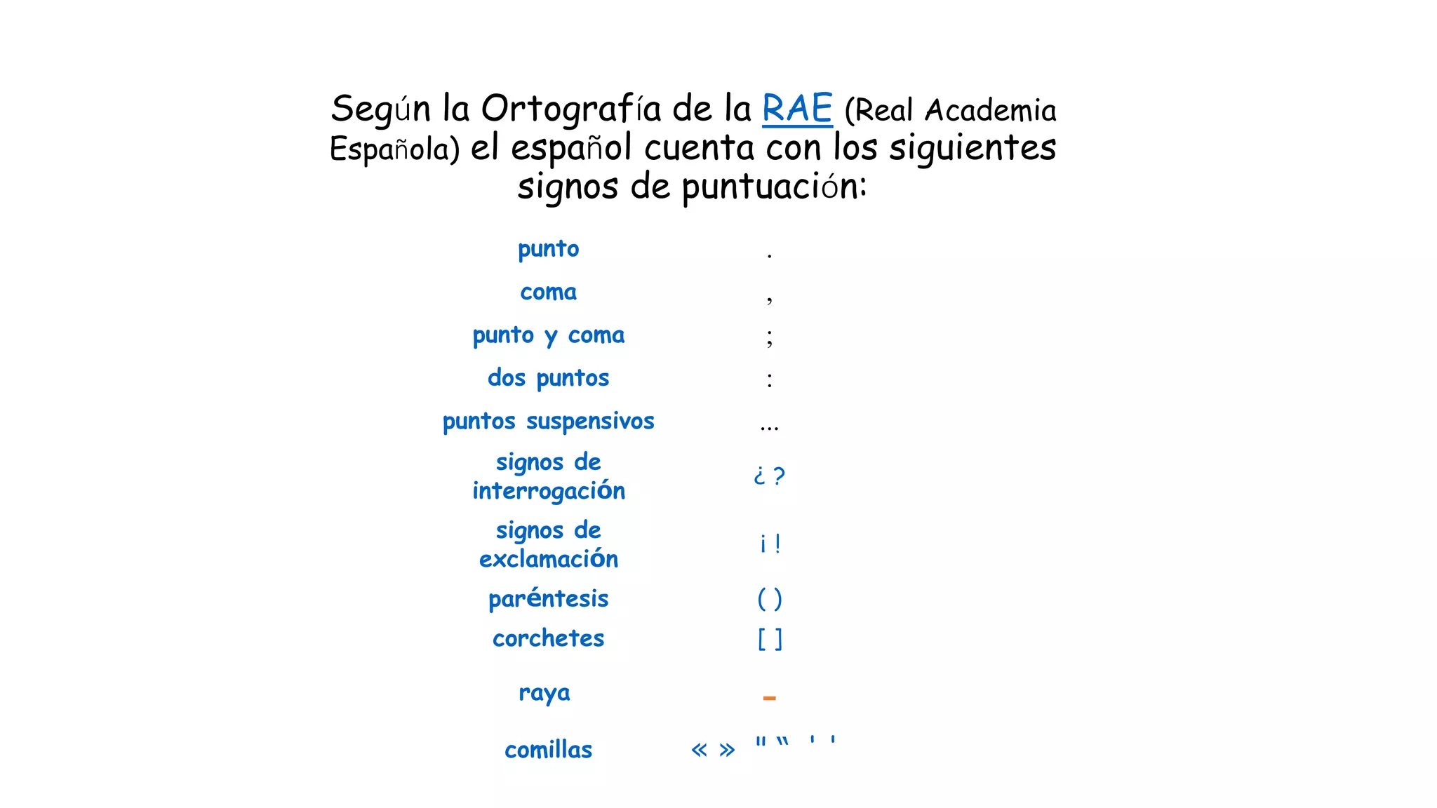 Según la Ortografía de la RAE (Real Academia
Española) el español cuenta con los siguientes
signos de puntuación:
punto .
coma ,
punto y coma ;
dos puntos :
puntos suspensivos ...
signos de
interrogación
¿ ?
signos de
exclamación
¡ !
paréntesis ( )
corchetes [ ]
raya -
comillas « » " “ ' '
 