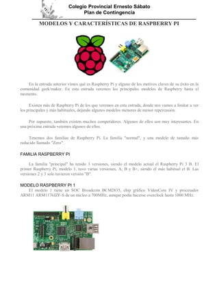 Colegio Provincial Ernesto Sábato
Plan de Contingencia
MODELOS Y CARACTERÍSTICAS DE RASPBERRY PI
En la entrada anterior vimos qué es Raspberry Pi y alguno de los motivos claves de su éxito en la
comunidad geek/maker. En esta entrada veremos los principales modelos de Raspberry hasta el
momento.
Existen más de Raspberry Pi de los que veremos en esta entrada, donde nos vamos a limitar a ver
los principales y más habituales, dejando algunos modelos menores de menor repercusión.
Por supuesto, también existen muchos competidores. Algunos de ellos son muy interesantes. En
una próxima entrada veremos algunos de ellos.
Tenemos dos familias de Raspberry Pi. La familia "normal", y una modelo de tamaño más
reducido llamado "Zero".
FAMILIA RASPBERRY PI
La familia "principal" ha tenido 3 versiones, siendo el modelo actual el Raspberry Pi 3 B. El
primer Raspberry Pi, modelo 1, tuvo varias versiones, A, B y B+, siendo el más habitual el B. Las
versiones 2 y 3 solo tuvieron versión "B".
MODELO RASPBERRY PI 1
El modelo 1 tiene un SOC Broadcom BCM2835, chip gráfico VideoCore IV y procesador
ARM11 ARM1176JZF-S de un núcleo a 700MHz, aunque podía hacerse overclock hasta 1000 MHz.
 