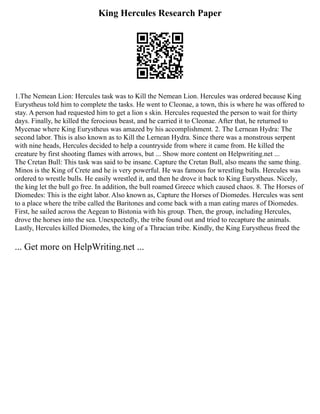 King Hercules Research Paper
1.The Nemean Lion: Hercules task was to Kill the Nemean Lion. Hercules was ordered because King
Eurystheus told him to complete the tasks. He went to Cleonae, a town, this is where he was offered to
stay. A person had requested him to get a lion s skin. Hercules requested the person to wait for thirty
days. Finally, he killed the ferocious beast, and he carried it to Cleonae. After that, he returned to
Mycenae where King Eurystheus was amazed by his accomplishment. 2. The Lernean Hydra: The
second labor. This is also known as to Kill the Lernean Hydra. Since there was a monstrous serpent
with nine heads, Hercules decided to help a countryside from where it came from. He killed the
creature by first shooting flames with arrows, but ... Show more content on Helpwriting.net ...
The Cretan Bull: This task was said to be insane. Capture the Cretan Bull, also means the same thing.
Minos is the King of Crete and he is very powerful. He was famous for wrestling bulls. Hercules was
ordered to wrestle bulls. He easily wrestled it, and then he drove it back to King Eurystheus. Nicely,
the king let the bull go free. In addition, the bull roamed Greece which caused chaos. 8. The Horses of
Diomedes: This is the eight labor. Also known as, Capture the Horses of Diomedes. Hercules was sent
to a place where the tribe called the Baritones and come back with a man eating mares of Diomedes.
First, he sailed across the Aegean to Bistonia with his group. Then, the group, including Hercules,
drove the horses into the sea. Unexpectedly, the tribe found out and tried to recapture the animals.
Lastly, Hercules killed Diomedes, the king of a Thracian tribe. Kindly, the King Eurystheus freed the
... Get more on HelpWriting.net ...
 