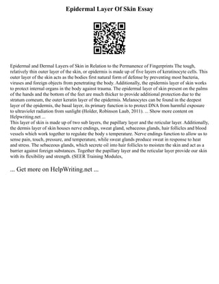 Epidermal Layer Of Skin Essay
Epidermal and Dermal Layers of Skin in Relation to the Permanence of Fingerprints The tough,
relatively thin outer layer of the skin, or epidermis is made up of five layers of keratinocyte cells. This
outer layer of the skin acts as the bodies first natural form of defense by preventing most bacteria,
viruses and foreign objects from penetrating the body. Additionally, the epidermis layer of skin works
to protect internal organs in the body against trauma. The epidermal layer of skin present on the palms
of the hands and the bottom of the feet are much thicker to provide additional protection due to the
stratum corneum, the outer keratin layer of the epidermis. Melanocytes can be found in the deepest
layer of the epidermis, the basal layer, its primary function is to protect DNA from harmful exposure
to ultraviolet radiation from sunlight (Holder, Robinson Laub, 2011). ... Show more content on
Helpwriting.net ...
This layer of skin is made up of two sub layers, the papillary layer and the reticular layer. Additionally,
the dermis layer of skin houses nerve endings, sweat gland, sebaceous glands, hair follicles and blood
vessels which work together to regulate the body s temperature. Nerve endings function to allow us to
sense pain, touch, pressure, and temperature, while sweat glands produce sweat in response to heat
and stress. The sebaceous glands, which secrete oil into hair follicles to moisten the skin and act as a
barrier against foreign substances. Together the papillary layer and the reticular layer provide our skin
with its flexibility and strength. (SEER Training Modules,
... Get more on HelpWriting.net ...
 