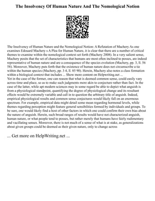 The Insolvency Of Human Nature And The Nomological Notion
The Insolvency of Human Nature and the Nomological Notion: A Refutation of Machery As one
examines Edouard Machery s A Plea for Human Nature, it is clear that there are a number of critical
themes to examine within the nomological context set forth (Machery 2008). In a very salient sense,
Machery posits that the set of characteristics that humans are most often inclined to posses, are indeed
representative of human nature and are a consequence of the species evolution (Machery, pp. 3, ll. 56
58). Moreover, Machery puts forth that the existence of human nature does not circumscribe a tie
within the human species (Machery, pp. 3 4, ll. 85 90). Herein, Machery also notes a class formation
within a biological context that includes ... Show more content on Helpwriting.net ...
Yet in the case of the former, one can reason that what is deemed common sense, could easily vary
across time and place, so as to make such judgments more akin to conjecture rather than fact. In the
case of the latter, while apt modern sciences may in some regard be able to depict what anguish is
from a physiological standpoint, quantifying the degree of physiological change and its resultant
effects would be extremely variable and call in to question the arbitrary title of anguish. Indeed,
empirical physiological results and common sense conjectures would likely fall on an enormous
spectrum. For example, empirical data might detail some mean regarding hormonal levels, while
themes regarding perception might feature general sensibilities formed by individuals and groups. To
be sure, one would likely find a host of other factors in which one could confirm their own bias about
the nature of anguish. Herein, such broad ranges of results would have not characterized anguish,
human nature, or what people tend to posses, but rather merely that humans have fairly rudimentary
and vacillating senses. Moreover, there is not much of a sense of what is at stake, as generalizations
about given groups could be deemed as their given nature, only to change across
... Get more on HelpWriting.net ...
 