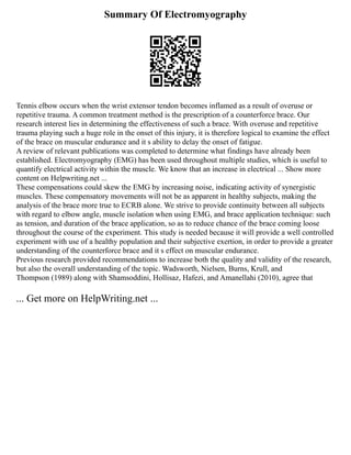 Summary Of Electromyography
Tennis elbow occurs when the wrist extensor tendon becomes inflamed as a result of overuse or
repetitive trauma. A common treatment method is the prescription of a counterforce brace. Our
research interest lies in determining the effectiveness of such a brace. With overuse and repetitive
trauma playing such a huge role in the onset of this injury, it is therefore logical to examine the effect
of the brace on muscular endurance and it s ability to delay the onset of fatigue.
A review of relevant publications was completed to determine what findings have already been
established. Electromyography (EMG) has been used throughout multiple studies, which is useful to
quantify electrical activity within the muscle. We know that an increase in electrical ... Show more
content on Helpwriting.net ...
These compensations could skew the EMG by increasing noise, indicating activity of synergistic
muscles. These compensatory movements will not be as apparent in healthy subjects, making the
analysis of the brace more true to ECRB alone. We strive to provide continuity between all subjects
with regard to elbow angle, muscle isolation when using EMG, and brace application technique: such
as tension, and duration of the brace application, so as to reduce chance of the brace coming loose
throughout the course of the experiment. This study is needed because it will provide a well controlled
experiment with use of a healthy population and their subjective exertion, in order to provide a greater
understanding of the counterforce brace and it s effect on muscular endurance.
Previous research provided recommendations to increase both the quality and validity of the research,
but also the overall understanding of the topic. Wadsworth, Nielsen, Burns, Krull, and
Thompson (1989) along with Shamsoddini, Hollisaz, Hafezi, and Amanellahi (2010), agree that
... Get more on HelpWriting.net ...
 