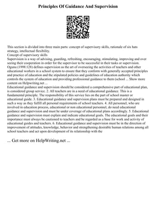 Principles Of Guidance And Supervision
This section is divided into three main parts: concept of supervisory skills, rationale of six hats
strategy, intellectual flexibility.
Concept of supervisory skills
Supervision is a way of advising, guarding, refreshing, encouraging, stimulating, improving and over
seeing their cooperation in order for the supervisor to be successful in their tasks or supervision.
Ogunu (1998:128) defines supervision as the art of overseeing the activities of teachers and other
educational workers in a school system to ensure that they conform with generally accepted principles
and practice of education and the stipulated policies and guidelines of education authority which
controls the system of education and providing professional guidance to them (school ... Show more
content on Helpwriting.net ...
Educational guidance and supervision should be considered a comprehensive part of educational plan,
is considered group service. 2. All teachers are in a need of educational guidance. This is a
fundamental principle. The responsibility of this service lies on the part of school master or
educational guide. 3. Educational guidance and supervision plans must be prepared and designed in
such a way as they fulfill all personal requirements of school teachers. 4. All personnel, who are
involved in education process, educational or non educational personnel, do need educational
guidance and supervision and must be under coverage of educational plans accordingly. 5. Educational
guidance and supervision must explain and indicate educational goals. The educational goals and their
importance must always be cautioned to teachers and be regarded as a base for work and activity of
educational guides and teachers. 6. Educational guidance and supervision must be in the direction of
improvement of attitudes, knowledge, behavior and strengthening desirable human relations among all
school teachers and act upon development of its relationship with the
... Get more on HelpWriting.net ...
 