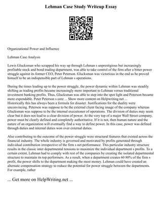 Lehman Case Study Writeup Essay
Organizational Power and Influence
Lehman Case Analysis
Lewis Glucksman who scrapped his way up through Lehman s unprestigious but increasingly
profitable stock and bond trading department, was able to take control of the firm after a bitter power
struggle against its former CEO, Peter Peterson. Glucksman was victorious in the end as he proved
himself to be an indispensible part of Lehman s operations.
During the times leading up to the power struggle, the power dynamic within Lehman was steadily
shifting as trading profits became increasingly more important to Lehman versus traditional
investment banking profits. Thus, Glucksman was able to step into the spot light and Peterson became
more expendable. Peter Peterson s core ... Show more content on Helpwriting.net ...
Historically this has always been a formula for disaster. Justifications for the duality were
unconvincing. Peterson was suppose to be the external client facing image of the company whereas
Glucksman was suppose to be the internal executioner of operations. The division of duties may seem
clear but it does not lead to a clear division of power. At the very top of a major Wall Street company,
power must be clearly defined and completely authoritative. If it is not, then human nature and the
nature of an organization will eventually find a way to define power. In this case, power was defined
through duties and internal duties won over external duties.
Also contributing to the outcome of the power struggle were structural features that existed across the
financial industry. The whole industry is governed and motivated by profits generated through
individual contribution irrespective of the firm s net performance. This particular industry structure
results in the classic inter departmental tensions to maximize the individual department s profits. To a
certain extent, Lehman had to comply with rest of the companies by creating the isolated departmental
structure to maintain its top performers. As a result, when a department creates 60 80% of the firm s
profit, the power shifts to the department making the most money. Lehman could have created an
alternate compensation strategy to reduce the potential for power struggle between the departments.
For example, rather
... Get more on HelpWriting.net ...
 