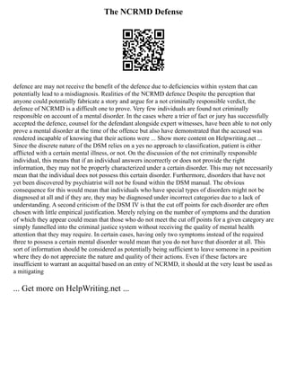 The NCRMD Defense
defence are may not receive the benefit of the defence due to deficiencies within system that can
potentially lead to a misdiagnosis. Realities of the NCRMD defence Despite the perception that
anyone could potentially fabricate a story and argue for a not criminally responsible verdict, the
defence of NCRMD is a difficult one to prove. Very few individuals are found not criminally
responsible on account of a mental disorder. In the cases where a trier of fact or jury has successfully
accepted the defence, counsel for the defendant alongside expert witnesses, have been able to not only
prove a mental disorder at the time of the offence but also have demonstrated that the accused was
rendered incapable of knowing that their actions were ... Show more content on Helpwriting.net ...
Since the discrete nature of the DSM relies on a yes no approach to classification, patient is either
afflicted with a certain mental illness, or not. On the discussion of the not criminally responsible
individual, this means that if an individual answers incorrectly or does not provide the right
information, they may not be properly characterized under a certain disorder. This may not necessarily
mean that the individual does not possess this certain disorder. Furthermore, disorders that have not
yet been discovered by psychiatrist will not be found within the DSM manual. The obvious
consequence for this would mean that individuals who have special types of disorders might not be
diagnosed at all and if they are, they may be diagnosed under incorrect categories due to a lack of
understanding. A second criticism of the DSM IV is that the cut off points for each disorder are often
chosen with little empirical justification. Merely relying on the number of symptoms and the duration
of which they appear could mean that those who do not meet the cut off points for a given category are
simply funnelled into the criminal justice system without receiving the quality of mental health
attention that they may require. In certain cases, having only two symptoms instead of the required
three to possess a certain mental disorder would mean that you do not have that disorder at all. This
sort of information should be considered as potentially being sufficient to leave someone in a position
where they do not appreciate the nature and quality of their actions. Even if these factors are
insufficient to warrant an acquittal based on an entry of NCRMD, it should at the very least be used as
a mitigating
... Get more on HelpWriting.net ...
 