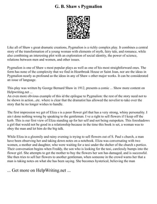 G. B. Shaw s Pygmalion
Like all of Shaw s great dramatic creations, Pygmalion is a richly complex play. It combines a central
story of the transformation of a young woman with elements of myth, fairy tale, and romance, while
also combining an interesting plot with an exploration of social identity, the power of science,
relations between men and women, and other issues.
Pygmalion is one of Shaw s most popular plays as well as one of his most straightforward ones. The
form has none of the complexity that we find in Heartbreak House or Saint Joan, nor are the ideas in
Pygmalion nearly as profound as the ideas in any of Shaw s other major works. It can be considerated
an issue of language.
This play was written by George Bernard Shaw in 1912, presents a comic ... Show more content on
Helpwriting.net ...
An even more obvious example of this id the epilogue to Pygmalion: the rest of the story need not to
be shewn in action...etc. where is clear that the dramatist has allowed the novelist to take over the
story that he no longer wishes to handle.
The first impression we get of Eliza s is a poor flower girl that has a very strong, whiny personality. I
ain t done nothing wrong by speaking to the gentleman. I ve a right to sell flowers if I keep off the
kerb. This is our first view of Eliza standing up for her self and not being outspoken. This foreshadows
a girl that would not be good in a relationship because in the time this book is set, a woman was to
obey the man and let him do the big talk.
While Eliza in a gloomily and rainy evening is trying to sell flowers out of S. Paul s church, a man
have been observing her and taking down notes on a notebook. Eliza was conversating with two
women, a mother and daughter, who were waiting for a taxi under the shelter of the church s portico.
Their conversation begins when Freddy, the son who is looking for the taxi, carelessly bumps into the
flower girl. She attempts to get the mother to buy the flowers her son has damaged, and is successful.
She then tries to sell her flowers to another gentleman, when someone in the crowd warns her that a
man is taking notes on what she has been saying. She becomes hysterical, believing the man
... Get more on HelpWriting.net ...
 