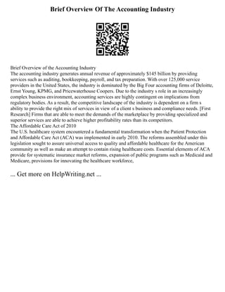 Brief Overview Of The Accounting Industry
Brief Overview of the Accounting Industry
The accounting industry generates annual revenue of approximately $145 billion by providing
services such as auditing, bookkeeping, payroll, and tax preparation. With over 125,000 service
providers in the United States, the industry is dominated by the Big Four accounting firms of Deloitte,
Ernst Young, KPMG, and Pricewaterhouse Coopers. Due to the industry s role in an increasingly
complex business environment, accounting services are highly contingent on implications from
regulatory bodies. As a result, the competitive landscape of the industry is dependent on a firm s
ability to provide the right mix of services in view of a client s business and compliance needs. [First
Research] Firms that are able to meet the demands of the marketplace by providing specialized and
superior services are able to achieve higher profitability rates than its competitors.
The Affordable Care Act of 2010
The U.S. healthcare system encountered a fundamental transformation when the Patient Protection
and Affordable Care Act (ACA) was implemented in early 2010. The reforms assembled under this
legislation sought to assure universal access to quality and affordable healthcare for the American
community as well as make an attempt to contain rising healthcare costs. Essential elements of ACA
provide for systematic insurance market reforms, expansion of public programs such as Medicaid and
Medicare, provisions for innovating the healthcare workforce,
... Get more on HelpWriting.net ...
 
