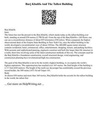 Burj Khalifa And The Tallest Building
Burj Khalifa
Intro
The future has met the present in the Burj Khalifa, which stands today as the tallest building ever
built, standing at around 830 metres (2,700 ft) tall. From the top of the Burj Khalifa s 160 floors, one
can see a circumference distance of about 855 kilometres (550 miles). When compared, the highest
observational deck of the Empire State Building in New York City, once the tallest building in the
world, developed a circumferential view of about 320 km. The 460,000 square meter structure
contains residential, hotel, commercial, office, entertainment, shopping, leisure, and parking facilities.
With accurate and sophisticated panning, engineers construct and built this larger than life structure in
a really short time involving some of the latest construction methods of this era. The concepts used for
the Burj Khalifa s foundation construction, overall structural design, wind engineering, and
construction planning have revolutionised high rise construction.
The goal of the Burj Khalifa is not to be the world s highest building, it s to express the world s
highest aspirations. The superstructure has reached over 165 stories. the final height of the building is
2,717 feet (828 metres). The height of the multi use skyscraper has comfortably exceed the previous
record holder, the 509 metre (1671 ft) tall Taipei 101.
Body
At almost 830 metres and more than 160 stories, Burj Khalifa holds the records for the tallest building
in the world, the tallest free
... Get more on HelpWriting.net ...
 