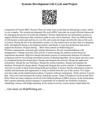 Systems Development Life Cycle and Project
Component of Formal SDLC Process There are many ways to develop an Information system, which
is very complex. The systems development life cycle (SDLC) provides an overall efficient framework
for managing the process of system development. Various organizations use information systems to
support all kind of processes that a business needs to carry out its functions. There are different kind
of information system and each has its own life, and system developer describe this idea as life cycle
of system. During the life of an information system, it is first conceived as an idea; then it is designed,
built, and deployed during a development project; and finally it is put into production and used to
support the business. Projects during ... Show more content on Helpwriting.net ...
Prioritize requirements. Generate and evaluate alternatives. Review recommendations with
management 3. Design Activities This activity is used to design the solution system based on
requirement document. High level design document consists of architectural structure of software
component and low level design document consists of detailed algorithm. Seven major activities must
be completed during the design phase: Design and integrate the network. Design the application
architecture. Design the user interfaces. Design the system interfaces. Design and integrate the
database. Prototype for design details. Design and integrate the system controls. 4. Implementation
Activities It results in final system being build and installed. It ensures that the information system is
reliable and functional and organization is ready to benefit from the use of the system. Five major
activities make up the implementation phase: Construct software components. Verify and test. Convert
data. Train users and document the system. Install the system. Types of Employee Involved and Their
Roles There are many employee involved in the different phases of SDLC process. In the initial phase
that is project planning, project manager is responsible for to identify the feasibility of project,
scheduling, resource and budget planning. In the analysis activity, system analyst understands the
... Get more on HelpWriting.net ...
 