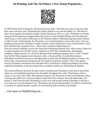 3d Printing And The 3d Printer s New Found Popularity...
In 1986 Charles Hull invented the 3D printer (Lewis). Hull s 3D printer has come a long way since
then, and in all those years 3D printing has finally shifted its way into the public eye. This bout of
fame and recognition for printers though is both a blessing as well as a curse. 3D printers are finally
being given the attention and appreciation they deserve; even President Obama saw their potential
when he gave a $30 million dollar grant to the National Additive Manufacturing Innovation Institute
in Ohio (Lewis). Unfortunately, the 3D printer s new found popularity comes with a price. Like any
budding young star the 3D printer is under constant scrutiny and has lost some of the freedom it once
had, freedoms like exemption from ... Show more content on Helpwriting.net ...
Once one creative medium is given free reign from intellectual property laws, what excuse is there not
to make exceptions for all other creative mediums as well? Why should books, photographs,
sculptures, digital artwork, etc. all not be liberated from intellectual property laws as well? Another
fear, held by both companies and consumers alike, is the possibility of counterfeit products.
Individuals would have the power and opportunity to print and sell different products to buyers who
believe they are purchasing and paying for the original and genuine product. Those who oppose
leaving 3D printers unrestricted also anticipate that it could lead to intellectual property laws being
eradicated completely, as the government loses complete control over 3D printing all together.
The current difference between all other creative mediums and 3D printers at this time is that all the
others are well established and known by the public throughout the world. 3D printing is still so
young, it was only in the 1980 s that engineers began to use 3D printers in their work (Barnett). Most
of the general public have only now begun to learn about the existence and understand what a 3D
printer is. Due to the fact that 3D printing is such a new and up and coming technology, it still has a
very long way to go development wise. 3D printers are far from being perfect. In order for 3D printing
to continue to expand though it needs to be nourished by both creativity and freedom.
... Get more on HelpWriting.net ...
 