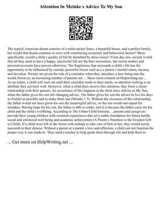 Attention In Meinke s Advice To My Son
The typical American dream consists of a white picket fence, a beautiful house, and a perfect family,
but would that dream continue to exist with constricting economic and behavioral factors? More
specifically, would a child s quality of life be disturbed by these issues? From day one, society is told
that all they need to have a happy, successful life are the bare necessities, but recent studies and
personal accounts have proven otherwise. The fragileness that surrounds a child s life has the
opportunity to be influenced by outside, powerful forces such as a a parent s marital status, income,
and devotion. Parents are given the role of a caretaker when they introduce a new being into the
world; however, an increasing number of parents are ... Show more content on Helpwriting.net ...
As an infant, a child will wail out until their caretaker tends to their needs, so attention seeking is an
attribute they are born with. However, when a child does receive this attention, they form a closer
relationship with their parents. An occurrence of this happens in the short story Advice to My Son,
when the father gives his son life changing advice. The father gives his son the advice to live his days
as fruitful as possible and to make them last (Meinke 1 5). Without the closeness of this relationship,
the father would not have given his son the meaningful advice, so the son would not repeat his
mistakes. Having hope for his son, the father is able to relate, and it is because the father cares for his
child and the child s wellbeing. According to The Urban Child Institute, ...parents and caregivers
provide their young children with essential experiences that set a stable foundation for future health,
social and emotional well being and academic achievement (A Parent s Attention is the Greatest Gift
to Child). If a child were left in the forest with nobody to take care of him or her, they would surely
succumb to their demise. Without a parent or a parent s love and affection, a child can not function the
proper way it was made to. They need a teacher to help guide them through life and help them to
... Get more on HelpWriting.net ...
 