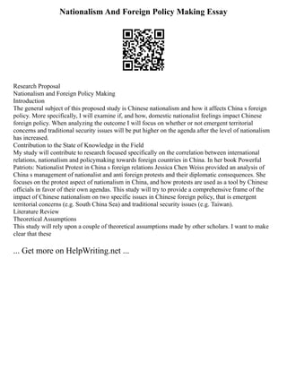Nationalism And Foreign Policy Making Essay
Research Proposal
Nationalism and Foreign Policy Making
Introduction
The general subject of this proposed study is Chinese nationalism and how it affects China s foreign
policy. More specifically, I will examine if, and how, domestic nationalist feelings impact Chinese
foreign policy. When analyzing the outcome I will focus on whether or not emergent territorial
concerns and traditional security issues will be put higher on the agenda after the level of nationalism
has increased.
Contribution to the State of Knowledge in the Field
My study will contribute to research focused specifically on the correlation between international
relations, nationalism and policymaking towards foreign countries in China. In her book Powerful
Patriots: Nationalist Protest in China s foreign relations Jessica Chen Weiss provided an analysis of
China s management of nationalist and anti foreign protests and their diplomatic consequences. She
focuses on the protest aspect of nationalism in China, and how protests are used as a tool by Chinese
officials in favor of their own agendas. This study will try to provide a comprehensive frame of the
impact of Chinese nationalism on two specific issues in Chinese foreign policy, that is emergent
territorial concerns (e.g. South China Sea) and traditional security issues (e.g. Taiwan).
Literature Review
Theoretical Assumptions
This study will rely upon a couple of theoretical assumptions made by other scholars. I want to make
clear that these
... Get more on HelpWriting.net ...
 