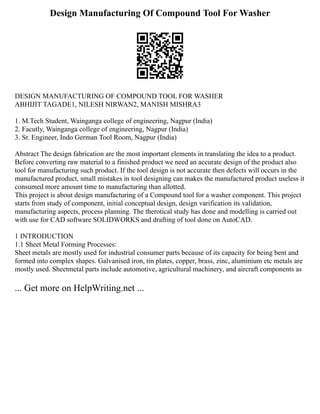 Design Manufacturing Of Compound Tool For Washer
DESIGN MANUFACTURING OF COMPOUND TOOL FOR WASHER
ABHIJIT TAGADE1, NILESH NIRWAN2, MANISH MISHRA3
1. M.Tech Student, Wainganga college of engineering, Nagpur (India)
2. Facutly, Wainganga college of engineering, Nagpur (India)
3. Sr. Engineer, Indo German Tool Room, Nagpur (India)
Abstract The design fabrication are the most important elements in translating the idea to a product.
Before converting raw material to a finished product we need an accurate design of the product also
tool for manufacturing such product. If the tool design is not accurate then defects will occurs in the
manufactured product, small mistakes in tool designing can makes the manufactured product useless it
consumed more amount time to manufacturing than allotted.
This project is about design manufacturing of a Compound tool for a washer component. This project
starts from study of component, initial conceptual design, design varification its validation,
manufacturing aspects, process planning. The therotical study has done and modelling is carried out
with use for CAD software SOLIDWORKS and drafting of tool done on AutoCAD.
1 INTRODUCTION
1.1 Sheet Metal Forming Processes:
Sheet metals are mostly used for industrial consumer parts because of its capacity for being bent and
formed into complex shapes. Galvanised iron, tin plates, copper, brass, zinc, aluminium etc metals are
mostly used. Sheetmetal parts include automotive, agricultural machinery, and aircraft components as
... Get more on HelpWriting.net ...
 
