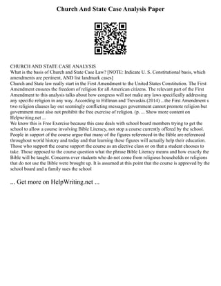 Church And State Case Analysis Paper
CHURCH AND STATE CASE ANALYSIS
What is the basis of Church and State Case Law? [NOTE: Indicate U. S. Constitutional basis, which
amendments are pertinent, AND list landmark cases]
Church and State law really start in the First Amendment to the United States Constitution. The First
Amendment ensures the freedom of religion for all American citizens. The relevant part of the First
Amendment to this analysis talks about how congress will not make any laws specifically addressing
any specific religion in any way. According to Hillman and Trevaskis (2014) ...the First Amendment s
two religion clauses lay out seemingly conflicting messages government cannot promote religion but
government must also not prohibit the free exercise of religion. (p. ... Show more content on
Helpwriting.net ...
We know this is Free Exercise because this case deals with school board members trying to get the
school to allow a course involving Bible Literacy, not stop a course currently offered by the school.
People in support of the course argue that many of the figures referenced in the Bible are referenced
throughout world history and today and that learning these figures will actually help their education.
Those who support the course support the course as an elective class or on that a student chooses to
take. Those opposed to the course question what the phrase Bible Literacy means and how exactly the
Bible will be taught. Concerns over students who do not come from religious households or religions
that do not use the Bible were brought up. It is assumed at this point that the course is approved by the
school board and a family sues the school
... Get more on HelpWriting.net ...
 