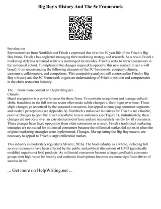 Big Boy s History And The 5c Framework
Introduction
Representatives from Northlich and Frisch s expressed that over the 40 year life of the Frisch s Big
Boy brand, Frisch s has neglected managing their marketing strategy and research. As a result, Frisch s
marketing style has remained relatively unchanged for decades. Frisch s seeks to attract consumers in
the millennial cohort. To implement the changes required to appeal to this new market, Frisch s will
benefit from understanding the following elements of the 5C framework: company, climate,
customers, collaborators, and competitors. This competitive analysis will contextualize Frisch s Big
Boy s history and the 5C Framework to gain an understanding of Frisch s position and competencies
in the chain restaurant industry.
The ... Show more content on Helpwriting.net ...
Climate
Brand recognition is a powerful asset for these firms. To maintain recognition and manage cultural
shifts, franchises in the full service sector often make subtle changes to their logos over time. These
slight changes go unnoticed by the seasoned consumers, but appeal to emerging consumer segments
and modern perceptions (see Appendix A). Northlich s makeover initiatives for Frisch s are valuable,
positive changes to open the Frisch s aesthetic to new audiences (see Figure 1). Unfortunately, these
changes did not occur over an extended period of time and are immediately visible for all consumers.
These changes have faced opposition from older consumers as a result. Frisch s traditional marketing
strategies are not suited for millennial consumers because the millennial market did not exist when the
original marketing strategies were implemented. Changes, like up dating the Big Boy mascot, are
necessary to appeal to Frisch s target millennial market.
This industry is moderately regulated (Alvarez, 2016). The food industry as a whole, including full
service restaurants have been affected by the public and political discussions of GMO (genetically
modified organisms) food products. As millennial consumers become a larger, profitable consumer
group; their high value for healthy and authentic food options becomes are more significant driver of
success in the
... Get more on HelpWriting.net ...
 