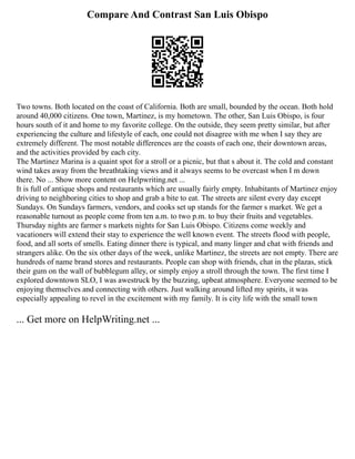 Compare And Contrast San Luis Obispo
Two towns. Both located on the coast of California. Both are small, bounded by the ocean. Both hold
around 40,000 citizens. One town, Martinez, is my hometown. The other, San Luis Obispo, is four
hours south of it and home to my favorite college. On the outside, they seem pretty similar, but after
experiencing the culture and lifestyle of each, one could not disagree with me when I say they are
extremely different. The most notable differences are the coasts of each one, their downtown areas,
and the activities provided by each city.
The Martinez Marina is a quaint spot for a stroll or a picnic, but that s about it. The cold and constant
wind takes away from the breathtaking views and it always seems to be overcast when I m down
there. No ... Show more content on Helpwriting.net ...
It is full of antique shops and restaurants which are usually fairly empty. Inhabitants of Martinez enjoy
driving to neighboring cities to shop and grab a bite to eat. The streets are silent every day except
Sundays. On Sundays farmers, vendors, and cooks set up stands for the farmer s market. We get a
reasonable turnout as people come from ten a.m. to two p.m. to buy their fruits and vegetables.
Thursday nights are farmer s markets nights for San Luis Obispo. Citizens come weekly and
vacationers will extend their stay to experience the well known event. The streets flood with people,
food, and all sorts of smells. Eating dinner there is typical, and many linger and chat with friends and
strangers alike. On the six other days of the week, unlike Martinez, the streets are not empty. There are
hundreds of name brand stores and restaurants. People can shop with friends, chat in the plazas, stick
their gum on the wall of bubblegum alley, or simply enjoy a stroll through the town. The first time I
explored downtown SLO, I was awestruck by the buzzing, upbeat atmosphere. Everyone seemed to be
enjoying themselves and connecting with others. Just walking around lifted my spirits, it was
especially appealing to revel in the excitement with my family. It is city life with the small town
... Get more on HelpWriting.net ...
 