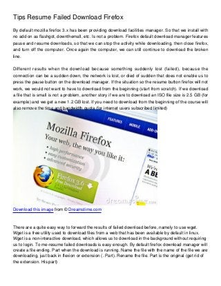 Tips Resume Failed Download Firefox
By default mozilla firefox 3.x has been providing download facilities manager. So that we install with
no add on as flashgot, downthemall, etc. Is not a problem. Firefox default download manager features
pause and resume downloads, so that we can stop the activity while downloading, then close firefox,
and turn off the computer. Once again the computer, we can still continue to download the broken
line.


Different results when the download because something suddenly lost (failed), because the
connection can be a sudden down, the network is lost, or died of sudden that does not enable us to
press the pause button on the download manager. If the situation so the resume button firefox will not
work, we would not want to have to download from the beginning (start from scratch). If we download
a file that is small is not a problem, another story if we are to download an ISO file size is 2.5 GB (for
example) and we get a new 1.2 GB lost. If you need to download from the beginning of the course will
also remove the time and bandwidth quota (for internet users subscribed limited)




Download this image from © Dreamstime.com



There are a quite easy way to forward the results of failed download before, namely to use wget.
Wget is a free utility used to download files from a web that has been available by default in linux.
Wget is a non-interactive download, which allows us to download in the background without requiring
us to login. To me-resume failed downloads is easy enough. By default firefox download manager will
create a file ending. Part when the download is running. Name the file with the name of the file we are
downloading, just back in flexion or extension (. Part). Rename the file. Part is the original (get rid of
the extension. His part)
 