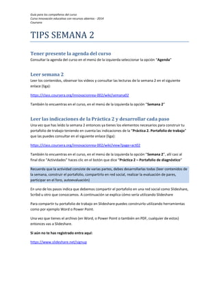 Guía para los compañeros del curso 
Curso Innovación educativa con recursos abiertos - 2014 
Coursera 
TIPS SEMANA 2 
Tener presente la agenda del curso 
Consultar la agenda del curso en el menú de la izquierda seleccionar la opción “Agenda” 
Leer semana 2 
Leer los contenidos, observar los videos y consultar las lecturas de la semana 2 en el siguiente enlace (liga): 
https://class.coursera.org/innovacionrea-002/wiki/semana02 
También lo encuentras en el curso, en el menú de la izquierda la opción “Semana 2” 
Leer las indicaciones de la Práctica 2 y desarrollar cada paso 
Una vez que has leído la semana 2 entonces ya tienes los elementos necesarios para construir tu portafolio de trabajo teniendo en cuenta las indicaciones de la “Práctica 2. Portafolio de trabajo” que las puedes consultar en el siguiente enlace (liga): 
https://class.coursera.org/innovacionrea-002/wiki/view?page=act02 
También lo encuentras en el curso, en el menú de la izquierda la opción “Semana 2”, allí casi al final dice “Actividades” haces clic en el botón que dice “Práctica 2 – Portafolio de diagnóstico” Recuerda que la actividad consiste de varias partes, debes desarrollarlas todas (leer contenidos de la semana, construir el portafolio, compartirlo en red social, realizar la evaluación de pares, participar en el foro, autoevaluación) 
En uno de los pasos indica que debemos compartir el portafolio en una red social como Slideshare, Scribd u otro que conozcamos. A continuación se explica cómo sería utilizando Slideshare 
Para compartir tu portafolio de trabajo en Slideshare puedes construirlo utilizando herramientas como por ejemplo Word o Power Point. 
Una vez que tienes el archivo (en Word, o Power Point o también en PDF, cualquier de estos) entonces vas a Slideshare. 
Si aún no te has registrado entra aquí: 
https://www.slideshare.net/signup  